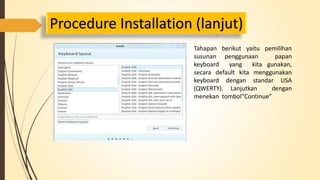 Procedure Installation (lanjut) 
Tahapan berikut yaitu pemilihan 
susunan penggunaan papan 
keyboard yang kita gunakan, 
secara default kita menggunakan 
keyboard dengan standar USA 
(QWERTY). Lanjutkan dengan 
menekan tombol“Continue” 
 