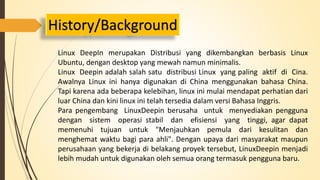 History/Background 
Linux DeepIn merupakan Distribusi yang dikembangkan berbasis Linux 
Ubuntu, dengan desktop yang mewah namun minimalis. 
Linux Deepin adalah salah satu distribusi Linux yang paling aktif di Cina. 
Awalnya Linux ini hanya digunakan di China menggunakan bahasa China. 
Tapi karena ada beberapa kelebihan, linux ini mulai mendapat perhatian dari 
luar China dan kini linux ini telah tersedia dalam versi Bahasa Inggris. 
Para pengembang LinuxDeepin berusaha untuk menyediakan pengguna 
dengan sistem operasi stabil dan efisiensi yang tinggi, agar dapat 
memenuhi tujuan untuk "Menjauhkan pemula dari kesulitan dan 
menghemat waktu bagi para ahli". Dengan upaya dari masyarakat maupun 
perusahaan yang bekerja di belakang proyek tersebut, LinuxDeepin menjadi 
lebih mudah untuk digunakan oleh semua orang termasuk pengguna baru. 
 