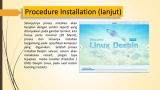 Procedure Installation (lanjut) 
Selanjutnya proses installasi akan 
berjalan dengan sendiri seperti yang 
ditunjukkan pada gambar berikut; kita 
hanya perlu minimal (20 Menit), 
proses dan lamanya installasi 
bergantung pada spesifikasi komputer 
yang digunakan. Setelah proses 
installasi DeepIn selesai, sistem akan 
melakukan restart; jangan lupa 
lepaskan media installer (Flashdisc / 
DVD) DeepIn Linux, pada saat sistem 
booting (restart). 
 