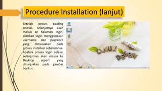 Procedure Installation (lanjut) 
Setelah proses booting 
selesai, selanjutnya akan 
masuk ke halaman login, 
silahkan login menggunakan 
username dan password 
yang dimasukkan pada 
proses installasi sebelumnya. 
Apabila proses login selesai 
selanjutnya akan masuk ke 
Desktop seperti yang 
ditunjukkan pada gambar 
berikut : 
 