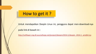 How to get it ? 
Untuk mendapatkan DeepIn Linux ini, pengguna dapat men-download-nya 
pada link di bawah ini : 
http://softlayer-sng.dl.sourceforge.net/project/deepin/2014.1/deepin_2014.1_amd64.iso 
 