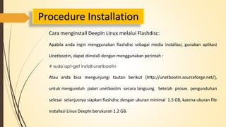 Procedure Installation 
Cara menginstall DeepIn Linux melalui Flashdisc: 
Apabila anda ingin menggunakan flashdisc sebagai media installasi, gunakan aplikasi 
Unetbootin, dapat diinstall dengan menggunakan perintah : 
# sudo apt-get install unetbootin 
Atau anda bisa mengunjungi tautan berikut (http://unetbootin.sourceforge.net/), 
untuk mengunduh paket unetbootin secara langsung. Setelah proses pengunduhan 
selesai selanjutnya siapkan flashdisc dengan ukuran minimal 1.5 GB, karena ukuran file 
installasi Linux DeepIn berukuran 1.2 GB. 
 