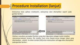 Procedure Installation (lanjut) 
Selanjutnya buka aplikasi Unetbootin, selanjutnya akan ditampilkan seperti pada 
gambar berikut : 
Silahkan masukkan perangkat flashdisc yang akan digunakan sebagai media installasi, 
selanjutnya Lakukan browse, file installer (iso) Linux Deepin sesuai dengan lokasi yang 
ditempatkan, setelah itu tekan tombol [OK]untuk melanjutkan sehingga akan ditampilkan 
pada gambar berikut : 
 