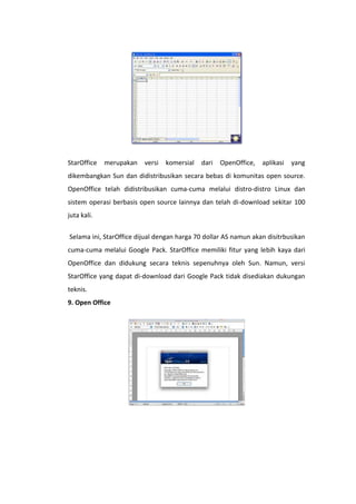 StarOffice

merupakan

versi

komersial

dari

OpenOffice,

aplikasi

yang

dikembangkan Sun dan didistribusikan secara bebas di komunitas open source.
OpenOffice telah didistribusikan cuma-cuma melalui distro-distro Linux dan
sistem operasi berbasis open source lainnya dan telah di-download sekitar 100
juta kali.
Selama ini, StarOffice dijual dengan harga 70 dollar AS namun akan disitrbusikan
cuma-cuma melalui Google Pack. StarOffice memiliki fitur yang lebih kaya dari
OpenOffice dan didukung secara teknis sepenuhnya oleh Sun. Namun, versi
StarOffice yang dapat di-download dari Google Pack tidak disediakan dukungan
teknis.
9. Open Office

 