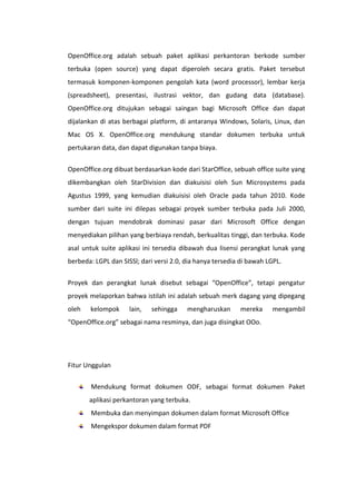 OpenOffice.org adalah sebuah paket aplikasi perkantoran berkode sumber
terbuka (open source) yang dapat diperoleh secara gratis. Paket tersebut
termasuk komponen-komponen pengolah kata (word processor), lembar kerja
(spreadsheet), presentasi, ilustrasi vektor, dan gudang data (database).
OpenOffice.org ditujukan sebagai saingan bagi Microsoft Office dan dapat
dijalankan di atas berbagai platform, di antaranya Windows, Solaris, Linux, dan
Mac OS X. OpenOffice.org mendukung standar dokumen terbuka untuk
pertukaran data, dan dapat digunakan tanpa biaya.
OpenOffice.org dibuat berdasarkan kode dari StarOffice, sebuah office suite yang
dikembangkan oleh StarDivision dan diakuisisi oleh Sun Microsystems pada
Agustus 1999, yang kemudian diakuisisi oleh Oracle pada tahun 2010. Kode
sumber dari suite ini dilepas sebagai proyek sumber terbuka pada Juli 2000,
dengan tujuan mendobrak dominasi pasar dari Microsoft Office dengan
menyediakan pilihan yang berbiaya rendah, berkualitas tinggi, dan terbuka. Kode
asal untuk suite aplikasi ini tersedia dibawah dua lisensi perangkat lunak yang
berbeda: LGPL dan SISSl; dari versi 2.0, dia hanya tersedia di bawah LGPL.
Proyek dan perangkat lunak disebut sebagai “OpenOffice”, tetapi pengatur
proyek melaporkan bahwa istilah ini adalah sebuah merk dagang yang dipegang
oleh

kelompok

lain,

sehingga

mengharuskan

mereka

mengambil

“OpenOffice.org” sebagai nama resminya, dan juga disingkat OOo.

Fitur Unggulan
Mendukung format dokumen ODF, sebagai format dokumen Paket
aplikasi perkantoran yang terbuka.
Membuka dan menyimpan dokumen dalam format Microsoft Office
Mengekspor dokumen dalam format PDF

 
