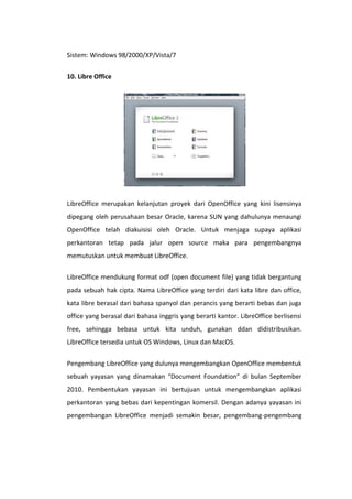 Sistem: Windows 98/2000/XP/Vista/7
10. Libre Office

LibreOffice merupakan kelanjutan proyek dari OpenOffice yang kini lisensinya
dipegang oleh perusahaan besar Oracle, karena SUN yang dahulunya menaungi
OpenOffice telah diakuisisi oleh Oracle. Untuk menjaga supaya aplikasi
perkantoran tetap pada jalur open source maka para pengembangnya
memutuskan untuk membuat LibreOffice.
LibreOffice mendukung format odf (open document file) yang tidak bergantung
pada sebuah hak cipta. Nama LibreOffice yang terdiri dari kata libre dan office,
kata libre berasal dari bahasa spanyol dan perancis yang berarti bebas dan juga
office yang berasal dari bahasa inggris yang berarti kantor. LibreOffice berlisensi
free, sehingga bebasa untuk kita unduh, gunakan ddan didistribusikan.
LibreOffice tersedia untuk OS Windows, Linux dan MacOS.
Pengembang LibreOffice yang dulunya mengembangkan OpenOffice membentuk
sebuah yayasan yang dinamakan “Document Foundation” di bulan September
2010. Pembentukan yayasan ini bertujuan untuk mengembangkan aplikasi
perkantoran yang bebas dari kepentingan komersil. Dengan adanya yayasan ini
pengembangan LibreOffice menjadi semakin besar, pengembang-pengembang

 