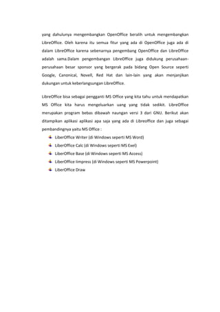 yang dahulunya mengembangkan OpenOffice beralih untuk mengembangkan
LibreOffice. Oleh karena itu semua fitur yang ada di OpenOffice juga ada di
dalam LibreOffice karena sebenarnya pengembang OpenOffice dan LibreOffice
adalah sama.Dalam pengembangan LibreOffice juga didukung perusahaanperusahaan besar sponsor yang bergerak pada bidang Open Source seperti
Google, Canonical, Novell, Red Hat dan lain-lain yang akan menjanjikan
dukungan untuk keberlangsungan LibreOffice.
LibreOffice bisa sebagai pengganti MS Office yang kita tahu untuk mendapatkan
MS Office kita harus mengeluarkan uang yang tidak sedikit. LibreOffice
merupakan program bebas dibawah naungan versi 3 dari GNU. Berikut akan
ditampikan aplikasi aplikasi apa saja yang ada di Libreoffice dan juga sebagai
pembandingnya yaitu MS Office :
LiberOffice Writer (di Windows seperti MS Word)
LiberOffice Calc (di Windows seperti MS Exel)
LiberOffice Base (di Windows seperti MS Access)
LiberOffice Iimpress (di Windows seperti MS Powerpoint)
LiberOffice Draw

 