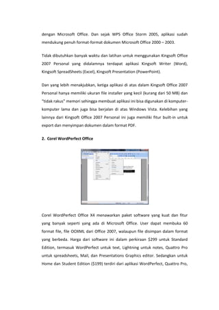 dengan Microsoft Office. Dan sejak WPS Office Storm 2005, aplikasi sudah
mendukung penuh format-format dokumen Microsoft Office 2000 – 2003.
Tidak dibutuhkan banyak waktu dan latihan untuk menggunakan Kingsoft Office
2007 Personal yang didalamnya terdapat aplikasi Kingsoft Writer (Word),
Kingsoft SpreadSheets (Excel), Kingsoft Presentation (PowerPoint).
Dan yang lebih menakjubkan, ketiga aplikasi di atas dalam Kingsoft Office 2007
Personal hanya memiliki ukuran file installer yang kecil (kurang dari 50 MB) dan
“tidak rakus” memori sehingga membuat aplikasi ini bisa digunakan di komputerkomputer lama dan juga bisa berjalan di atas Windows Vista. Kelebihan yang
lainnya dari Kingsoft Office 2007 Personal ini juga memiliki fitur built-in untuk
export dan menyimpan dokumen dalam format PDF.
2. Corel WordPerfect Office

Corel WordPerfect Office X4 menawarkan paket software yang kuat dan fitur
yang banyak seperti yang ada di Microsoft Office. User dapat membuka 60
format file, file OOXML dari Office 2007, walaupun file disimpan dalam format
yang berbeda. Harga dari software ini dalam perkiraan $299 untuk Standard
Edition, termasuk WordPerfect untuk text, Lightning untuk notes, Quattro Pro
untuk spreadsheets, Mail, dan Presentations Graphics editor. Sedangkan untuk
Home dan Student Edition ($199) terdiri dari aplikasi WordPerfect, Quattro Pro,

 