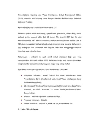 Presentations, Lighting, dan Visual Intelligence. Untuk Professional Edition
($259), memiliki aplikasi yang sama dengan Standard Edition hanya ditambah
database Paradox.
Kelebihan software Corel WordPerfect Office X4 :
Memiliki aplikasi Word Processing, spreadsheet, presentasi, note-taking, email,
aplikasi grafis, support lebih dari 60 format file, seperti ODF dan file dari
Microsoft Office 2007 dan di bawahnya, mampu menangani PDF seperti OCR di
PDF, juga merupakan tool yang kuat untuk dokumen yang panjang. Software ini
juga dilengkapi fitur keamanan, dan upgrade tidak akan mengganggu tampilan
interface secara keseluruhan.
Kekurangan : software ini agak rumit untuk dipelajari bagi user yang
menggunakan Microsoft Office 2007, beberapa fungsi sulit untuk ditemukan,
integrasi antar aplikasi masih kurang, dan harga yang cukup mahal.
Spesifikasi utama perangkat lunak Corel WordPerfect Office X4 :
Komponen software : Corel Quattro Pro, Corel WordPerfect, Corel
Presentations, Corel WordPerfect Mail, Corel Visual Intelligence, Corel
WordPerfect Lightning
OS : Microsoft Windows Vista Business/Vista Ultimate/Home Basic/Home
Premium, Microsoft Windows XP Home Edition/Professional/Media
Center Edition
Browser : Internet Explorer 6.0 atau di atasnya
Processor minimum : 466MHz
System minimum : Pentium III, RAM 256 MB, harddisk 600 MB
3. SSuite Office Software.

 
