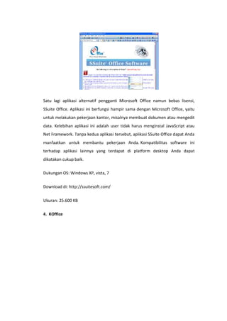 Satu lagi aplikasi alternatif pengganti Microsoft Office namun bebas lisensi,
SSuite Office. Aplikasi ini berfungsi hampir sama dengan Microsoft Office, yaitu
untuk melakukan pekerjaan kantor, misalnya membuat dokumen atau mengedit
data. Kelebihan aplikasi ini adalah user tidak harus menginstal JavaScript atau
Net Framework. Tanpa kedua aplikasi tersebut, aplikasi SSuite Office dapat Anda
manfaatkan untuk membantu pekerjaan Anda. Kompatibilitas software ini
terhadap aplikasi lainnya yang terdapat di platform desktop Anda dapat
dikatakan cukup baik.
Dukungan OS: Windows XP, vista, 7
Download di: http://ssuitesoft.com/
Ukuran: 25.600 KB
4. KOffice

 