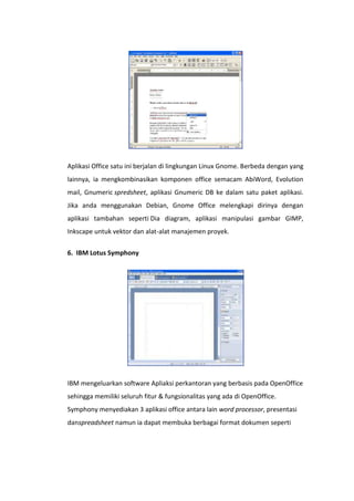 Aplikasi Office satu ini berjalan di lingkungan Linux Gnome. Berbeda dengan yang
lainnya, ia mengkombinasikan komponen office semacam AbiWord, Evolution
mail, Gnumeric spredsheet, aplikasi Gnumeric DB ke dalam satu paket aplikasi.
Jika anda menggunakan Debian, Gnome Office melengkapi dirinya dengan
aplikasi tambahan seperti Dia diagram, aplikasi manipulasi gambar GIMP,
Inkscape untuk vektor dan alat-alat manajemen proyek.
6. IBM Lotus Symphony

IBM mengeluarkan software Apliaksi perkantoran yang berbasis pada OpenOffice
sehingga memiliki seluruh fitur & fungsionalitas yang ada di OpenOffice.
Symphony menyediakan 3 aplikasi office antara lain word processor, presentasi
danspreadsheet namun ia dapat membuka berbagai format dokumen seperti

 