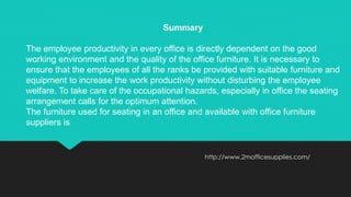 http://www.2mofficesupplies.com/
Summary
The employee productivity in every office is directly dependent on the good
working environment and the quality of the office furniture. It is necessary to
ensure that the employees of all the ranks be provided with suitable furniture and
equipment to increase the work productivity without disturbing the employee
welfare. To take care of the occupational hazards, especially in office the seating
arrangement calls for the optimum attention.
The furniture used for seating in an office and available with office furniture
suppliers is
 