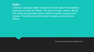 http://www.2mofficesupplies.com/
Sofa –
contrary to popular belief, sofas are not only used for residential
purposes but also for offices. The sofas are also used in offices.
The sofas are generally used in office reception, lounges and
lobbies. The sofas can also be part of pantry and executive
offices.
 