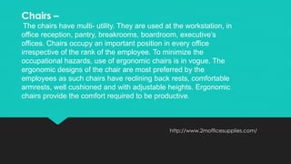 http://www.2mofficesupplies.com/
Chairs –
The chairs have multi- utility. They are used at the workstation, in
office reception, pantry, breakrooms, boardroom, executive’s
offices. Chairs occupy an important position in every office
irrespective of the rank of the employee. To minimize the
occupational hazards, use of ergonomic chairs is in vogue. The
ergonomic designs of the chair are most preferred by the
employees as such chairs have reclining back rests, comfortable
armrests, well cushioned and with adjustable heights. Ergonomic
chairs provide the comfort required to be productive.
 
