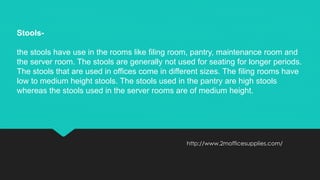 http://www.2mofficesupplies.com/
Stools-
the stools have use in the rooms like filing room, pantry, maintenance room and
the server room. The stools are generally not used for seating for longer periods.
The stools that are used in offices come in different sizes. The filing rooms have
low to medium height stools. The stools used in the pantry are high stools
whereas the stools used in the server rooms are of medium height.
 
