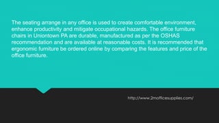 http://www.2mofficesupplies.com/
The seating arrange in any office is used to create comfortable environment,
enhance productivity and mitigate occupational hazards. The office furniture
chairs in Uniontown PA are durable, manufactured as per the OSHAS
recommendation and are available at reasonable costs. It is recommended that
ergonomic furniture be ordered online by comparing the features and price of the
office furniture.
 