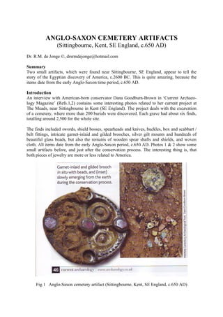 ANGLO-SAXON CEMETERY ARTIFACTS
                 (Sittingbourne, Kent, SE England, c.650 AD)
Dr. R.M. de Jonge ©, drsrmdejonge@hotmail.com

Summary
Two small artifacts, which were found near Sittingbourne, SE England, appear to tell the
story of the Egyptian discovery of America, c.2600 BC. This is quite amazing, because the
items date from the early Anglo-Saxon time period, c.650 AD.

Introduction
An interview with American-born conservator Dana Goodburn-Brown in ‘Current Archaeo-
logy Magazine’ (Refs.1,2) contains some interesting photos related to her current project at
The Meads, near Sittingbourne in Kent (SE England). The project deals with the excavation
of a cemetery, where more than 200 burials were discovered. Each grave had about six finds,
totalling around 2,500 for the whole site.

The finds included swords, shield bosses, spearheads and knives, buckles, box and scabbart /
belt fittings, intricate garnet-inlaid and gilded brooches, silver gilt mounts and hundreds of
beautiful glass beads, but also the remains of wooden spear shafts and shields, and woven
cloth. All items date from the early Anglo-Saxon period, c.650 AD. Photos 1 & 2 show some
small artifacts before, and just after the conservation process. The interesting thing is, that
both pieces of jewelry are more or less related to America.




     Fig.1 Anglo-Saxon cemetery artifact (Sittingbourne, Kent, SE England, c.650 AD)
 