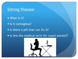 Sitting Disease
 What is it?
 Is it contagious?
 Is there a pill that can fix it?

 Is this the medical term for couch potato??

 