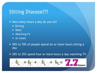 Sitting Disease???
 How many hours a day do you sit?





Driving
Work
Watching TV
At meals

 50% to 70% of people spend six or more hours sitting a
day
 20% to 35% spend four or more hours a day watching TV

 