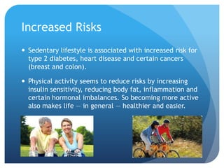 Increased Risks
 Sedentary lifestyle is associated with increased risk for
type 2 diabetes, heart disease and certain cancers
(breast and colon).
 Physical activity seems to reduce risks by increasing
insulin sensitivity, reducing body fat, inflammation and
certain hormonal imbalances. So becoming more active
also makes life — in general — healthier and easier.

 
