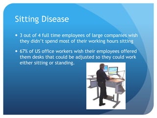 Sitting Disease
 3 out of 4 full time employees of large companies wish
they didn’t spend most of their working hours sitting
 67% of US office workers wish their employees offered
them desks that could be adjusted so they could work
either sitting or standing.

 