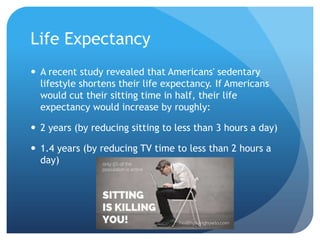 Life Expectancy
 A recent study revealed that Americans' sedentary
lifestyle shortens their life expectancy. If Americans
would cut their sitting time in half, their life
expectancy would increase by roughly:
 2 years (by reducing sitting to less than 3 hours a day)

 1.4 years (by reducing TV time to less than 2 hours a
day)

 