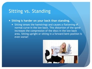 Sitting vs. Standing
 Sitting is harder on your back than standing.
 Sitting tenses the hamstrings and causes a flattening of
normal curve in the low back. This distortion of the spine
increases the compression of the discs in the low back
area. Sitting upright or sitting in a forward bent position is
even worse!

 