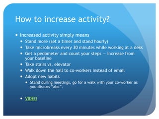 How to increase activity?
 Increased activity simply means
 Stand more (set a timer and stand hourly)
 Take microbreaks every 30 minutes while working at a desk
 Get a pedometer and count your steps — increase from
your baseline
 Take stairs vs. elevator
 Walk down the hall to co-workers instead of email
 Adopt new habits
 Stand during meetings, go for a walk with your co-worker as
you discuss ―abc‖.

 VIDEO

 