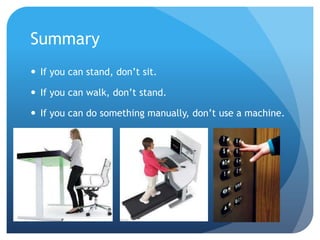 Summary
 If you can stand, don’t sit.

 If you can walk, don’t stand.
 If you can do something manually, don’t use a machine.

 