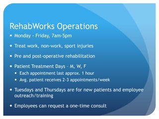 RehabWorks Operations
 Monday - Friday, 7am-5pm

 Treat work, non-work, sport injuries
 Pre and post-operative rehabilitation
 Patient Treatment Days – M, W, F
 Each appointment last approx. 1 hour
 Avg. patient receives 2-3 appointments/week

 Tuesdays and Thursdays are for new patients and employee
outreach/training
 Employees can request a one-time consult

 