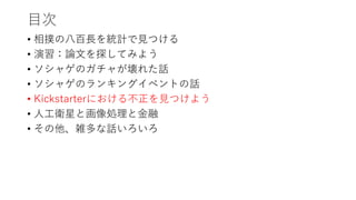 目次
• 相撲の八百長を統計で見つける
• 演習：論文を探してみよう
• ソシャゲのガチャが壊れた話
• ソシャゲのランキングイベントの話
• Kickstarterにおける不正を見つけよう
• 人工衛星と画像処理と金融
• その他、雑多な話いろいろ
 