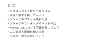 目次
• 相撲の八百長を統計で見つける
• 演習：論文を探してみよう
• ソシャゲのガチャが壊れた話
• ソシャゲのランキングイベントの話
• Kickstarterにおける不正を見つけよう
• 人工衛星と画像処理と金融
• その他、雑多な話いろいろ
 