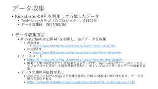 データ収集
• KickstarterのAPIを利用して収集したデータ
• Technologyカテゴリのプロジェクト、21404件
• データ収集日、2017/03/04
• データ収集方法
• Kickstarterの非公開APIを利用し、jsonデータを収集
• 通常検索
• https://www.Kickstarter.com/projects/search?term=3d+printer
• 非公開API
• https://www.Kickstarter.com/projects/search.json?term=3d+printer
• ソースコード
• https://github.com/oreilly-japan/ml-at-work/tree/master/chap08
• 備考：APIは4000件までしか結果を返さないので、Technologyカテゴリの下にある
サブカテゴリを指定して検索件数を抑制し、新しいプロジェクト順でデータ収集を実
施
• データ欠損の可能性があり
• 次のクエリでTechnologyタグ全体を検索した際のhit数は27000件であり、データ欠
損の可能性がある
• https://www.Kickstarter.com/projects/search.json?term=&category_id=16
 