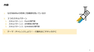 12
1. なぜABAPerの将来に危機感を抱いているか
2. ３つのスキルパターン
1. スキルパターン１：Fioriの専門家
2. スキルパターン２：API開発の専門家
3. スキルパターン３：S/4HANAの専門家
3. テーマ：チャレンジしよう！ - 行動をおこすキッカケに
内容
 