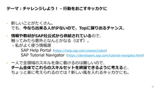 13
• 新しいことがたくさん。
でも、今なら出来る人が少ないので、Topに躍り出るチャンス。
• 情報や教材がSAP社公式から供給されているので、
触ってみたら意外となんとかなる（はず）。
・私がよく使う情報源
SAP Help Portal（https://help.sap.com/viewer/index）
SAP Tutorial Navigator（https://developers.sap.com/tutorial-navigator.html）
• 一人で全領域のスキルを身に着けるのは難しいので、
チーム全体でこれらのスキルセットを網羅できるように考えると、
ちょっと楽に考えられるのでは？新しい風を入れるキッカケにも。
テーマ：チャレンジしよう！ - 行動をおこすキッカケに
 