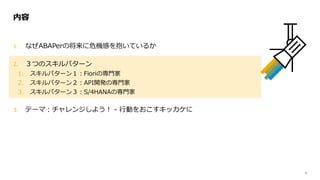 7
1. なぜABAPerの将来に危機感を抱いているか
2. ３つのスキルパターン
1. スキルパターン１：Fioriの専門家
2. スキルパターン２：API開発の専門家
3. スキルパターン３：S/4HANAの専門家
3. テーマ：チャレンジしよう！ - 行動をおこすキッカケに
内容
 
