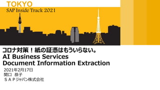 2021年2月17日
関口 恭子
ＳＡＰジャパン株式会社
コロナ対策！紙の証憑はもういらない。
AI Business Services
Document Information Extraction
SAP Inside Track 2021
TOKYO
 