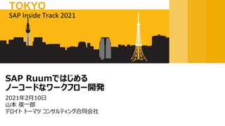 2021年2月10日
山本 俊一郎
デロイト トーマツ コンサルティング合同会社
SAP Ruumではじめる
ノーコードなワークフロー開発
SAP Inside Track 2021
TOKYO
 