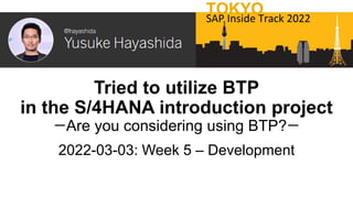 Tried to utilize BTP
in the S/4HANA introduction project
ーAre you considering using BTP?ー
2022-03-03: Week 5 – Development
TOKYO
SAP Inside Track 2022
 