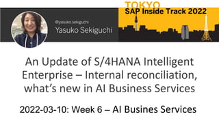 An Update of S/4HANA Intelligent
Enterprise – Internal reconciliation,
what’s new in AI Business Services
2022-03-10: Week 6 – AI Busines Services
TOKYO
SAP Inside Track 2022
 