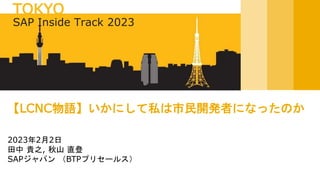 2023年2月2日
田中 貴之, 秋山 直登
SAPジャパン （BTPプリセールス）
【LCNC物語】いかにして私は市民開発者になったのか
SAP Inside Track 2023
TOKYO
 