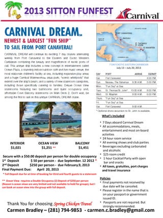 7 DAY EXOTIC EASTERN CARIBBEAN
                                                                                                    July 13 – July 20, 2013




                                                                                        What’s Included
                                                             • 7 Days aboard Carnival Dream
                                                             • All accommodations, meals,
                                                               entertainment and most on-board
                                                               activities
                                                             • 24 hour room service
      INTERIOR         OCEAN VIEW              BALCONY       • All evening shows and club parties
       $1,021            $1,251 **               $1,451      • Beverages excluding carbonated
                                                               and alcoholic
                                                             • $25 room credit
Secure with a $50.00 deposit per person for double occupancy •
                                                                1 hour Cocktail Party with open
1st Deposit       $ 50 per person - due September. 12 2012 *    bar and snacks
2nd Deposit      $250 per person - due February.9, 2013      • All taxes, gratuities, port charges
Final Payment Due:    April 20, 2013                           and travel insurance
* Full Deposit due for at time of booking for third and fourth guests to a stateroom
                                                                                       Policies
** Ocean View requires a Double Occupancy (2) Deposit of $250 per person
                                                                                       • Final payments not received by
(Reason is ocean views are very limited and not available to hold for groups), but I
can book an ocean view into the group with full deposit.                                 due date will be canceled.
                                                                                       • Please register in the name that is
                                                                                         on your passport or government
                                                                                         issued ID.
                                                                                       • Passports are not required. But
    Thank You for choosing Spring Chicken Travel                                         strongly recommended.
    Carmen Bradley – (281) 794-9853 - carmen.c.bradley@gmail.com
 