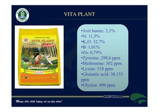 VITA PLANT


     •Axit humic: 2,1%
     •N: 11,5%
     •K2O: 32,7%
     •B: 1,01%
     •Zn: 0,79%
     •Tyrosine: 298,6 ppm
     •Methionine: 302 ppm
     •Lysine: 518 ppm
     •Glutamic acid: 30.153
     ppm
     •Glysine: 496 ppm.
 