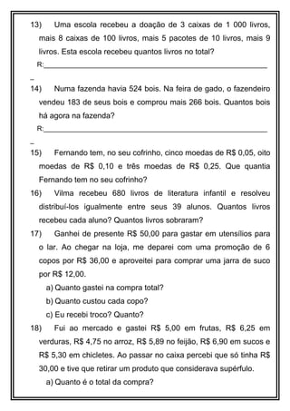 13) Uma escola recebeu a doação de 3 caixas de 1 000 livros,
mais 8 caixas de 100 livros, mais 5 pacotes de 10 livros, mais 9
livros. Esta escola recebeu quantos livros no total?
R:___________________________________________________________
_
14) Numa fazenda havia 524 bois. Na feira de gado, o fazendeiro
vendeu 183 de seus bois e comprou mais 266 bois. Quantos bois
há agora na fazenda?
R:___________________________________________________________
_
15) Fernando tem, no seu cofrinho, cinco moedas de R$ 0,05, oito
moedas de R$ 0,10 e três moedas de R$ 0,25. Que quantia
Fernando tem no seu cofrinho?
16) Vilma recebeu 680 livros de literatura infantil e resolveu
distribuí-los igualmente entre seus 39 alunos. Quantos livros
recebeu cada aluno? Quantos livros sobraram?
17) Ganhei de presente R$ 50,00 para gastar em utensílios para
o lar. Ao chegar na loja, me deparei com uma promoção de 6
copos por R$ 36,00 e aproveitei para comprar uma jarra de suco
por R$ 12,00.
a) Quanto gastei na compra total?
b) Quanto custou cada copo?
c) Eu recebi troco? Quanto?
18) Fui ao mercado e gastei R$ 5,00 em frutas, R$ 6,25 em
verduras, R$ 4,75 no arroz, R$ 5,89 no feijão, R$ 6,90 em sucos e
R$ 5,30 em chicletes. Ao passar no caixa percebi que só tinha R$
30,00 e tive que retirar um produto que considerava supérfulo.
a) Quanto é o total da compra?
 