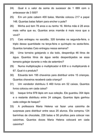 24) Qual é o valor da soma do sucessor de 1 889 com o
antecessor de 3 500?
25) Em um pote cabem 400 balas. Mamãe colocou 217 e papai
148. Quantas balas faltam para encher o pote?
26) Minha avó tem 78 anos e eu tenho 16. Minha mãe é 28 anos
mais velha que eu. Quantos anos mamãe é mais nova que a
vovó?
27) Caio entregou no sacolão, 320 tomates na segunda-feira, o
triplo dessa quantidade na terça-feira e quíntuplo na sexta-feira.
Quantos tomates Caio entregou nessa semana?
28) Uma torneira gotejando o dia todo, desperdiça 46 litros de
água. Quantos litros de água serão desperdiçados se essa
torneira gotejar durante o mês de setembro?
29) Numa multiplicação o multiplicador é 639 e o multiplicando é
67. Qual é o produto?
30) Eduarda tem 195 chaveiros para distribuir entre 15 crianças.
Quantos chaveiros receberá cada criança?
31) Um vendedor distribuiu 5 460 livros em 52 caixas. Quantos
livros colocou em cada caixa?
32) Isaque tinha 978 lápis em sua coleção. Ele guardou 354 lápis
e o restante distribuiu entre 24 colegas. Quantos lápis ganhou
cada colega de Isaque?
33) A professora Maria Helena vai fazer uma caixinha de
surpresas para distribuir entre seus 25 alunos. Ela comprou 124
barrinhas de chocolate, 226 balas e 50 pirulitos para colocar nas
caixinhas. Quantos doces Maria Helena colocará em cada
caixinha?
 