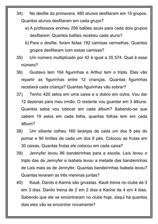 34) No desfile da primavera, 480 alunos desfilaram em 15 grupos.
Quantos alunos desfilaram em cada grupo?
a) A professora encheu 256 balões azuis para cada dois grupos
desfilarem. Quantos balões recebeu cada aluno?
b) Para o desfile, foram feitas 192 camisas vermelhas. Quantos
grupos desfilaram com essas camisas?
35) Um número multiplicado por 42 é igual a 35 574. Qual é esse
número?
36) Gustavo tem 164 figurinhas e Arthur tem o triplo. Eles vão
repartir as figurinhas entre 12 crianças. Quantas figurinhas
receberá cada criança? Quantas figurinhas vão sobrar?
37) Tenho 420 selos em uma caixa e o dobro em outra. Vou dar
12 dezenas para meu irmão. O restante vou guardar em 3 álbuns.
Quantos selos vou colocar em cada álbum? Sabendo-se que
cabem 19 selos em cada folha, quantas folhas tem em cada
álbum?
38) Um sitiante colheu 160 laranjas de cada um dos 8 pés do
pomar e 90 limões de cada um dos 6 pés. Colocou as frutas em
30 caixas. Quantas frutas ele colocou em cada caixa?
39) Jennyfer levou 86 bandeirinhas para a escola. Laís levou o
triplo das de Jennyfer e Isabela levou a metade das bandeirinhas
de Lais mais as de Jennyfer. Quantas bandeirinhas Isabela levou?
Quantas levaram as três meninas juntas?
40) Kauê, Danilo e Karine são ginastas. Kauê treina no clube de 3
em 3 dias. Danilo treina de 2 em 2 dias e Karine de 4 em 4 dias.
Sabendo que ele se encontraram no clube hoje, daqui há quantos
dias eles vão se encontrar novamente?
 