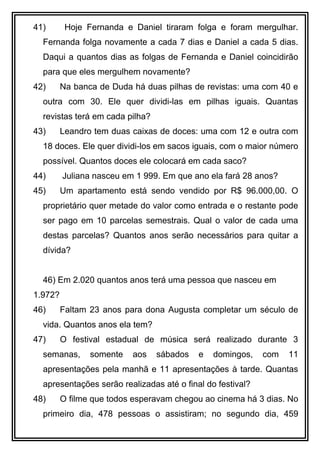 41) Hoje Fernanda e Daniel tiraram folga e foram mergulhar.
Fernanda folga novamente a cada 7 dias e Daniel a cada 5 dias.
Daqui a quantos dias as folgas de Fernanda e Daniel coincidirão
para que eles mergulhem novamente?
42) Na banca de Duda há duas pilhas de revistas: uma com 40 e
outra com 30. Ele quer dividi-las em pilhas iguais. Quantas
revistas terá em cada pilha?
43) Leandro tem duas caixas de doces: uma com 12 e outra com
18 doces. Ele quer dividi-los em sacos iguais, com o maior número
possível. Quantos doces ele colocará em cada saco?
44) Juliana nasceu em 1 999. Em que ano ela fará 28 anos?
45) Um apartamento está sendo vendido por R$ 96.000,00. O
proprietário quer metade do valor como entrada e o restante pode
ser pago em 10 parcelas semestrais. Qual o valor de cada uma
destas parcelas? Quantos anos serão necessários para quitar a
dívida?
46) Em 2.020 quantos anos terá uma pessoa que nasceu em
1.972?
46) Faltam 23 anos para dona Augusta completar um século de
vida. Quantos anos ela tem?
47) O festival estadual de música será realizado durante 3
semanas, somente aos sábados e domingos, com 11
apresentações pela manhã e 11 apresentações à tarde. Quantas
apresentações serão realizadas até o final do festival?
48) O filme que todos esperavam chegou ao cinema há 3 dias. No
primeiro dia, 478 pessoas o assistiram; no segundo dia, 459
 