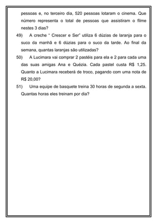 pessoas e, no terceiro dia, 520 pessoas lotaram o cinema. Que
número representa o total de pessoas que assistiram o filme
nestes 3 dias?
49) A creche “ Crescer e Ser” utiliza 6 dúzias de laranja para o
suco da manhã e 6 dúzias para o suco da tarde. Ao final da
semana, quantas laranjas são utilizadas?
50) A Lucimara vai comprar 2 pastéis para ela e 2 para cada uma
das suas amigas Ana e Quézia. Cada pastel custa R$ 1,25.
Quanto a Lucimara receberá de troco, pagando com uma nota de
R$ 20,00?
51) Uma equipe de basquete treina 30 horas de segunda a sexta.
Quantas horas eles treinam por dia?
 