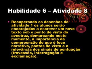 Habilidade 6 – Atividade 8
• Recuperando os desenhos da
atividade 1 os alunos serão
encorajados a escrever um novo
texto sob o ponto de vista do
avestruz, demarcando neste
momento, a importância da
compreensão do que é foco
narrativo, pontos de vista e a
relevância dos sinais de pontuação
(travessão, interrogação e
exclamação).
 