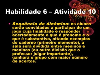 Habilidade 6 – Atividade 10
• Sequência da dinâmica: os alunos
serão convidados a participar de um
jogo cuja finalidade é responder
acertadamente o que é pronome e o
que é substantivo, citando exemplos
do caderno (primeiro momento), a
sala será dividida entre meninos e
meninas (ou outra divisão que o
professor julgar importante),
ganhará o grupo com maior número
de acertos.
 